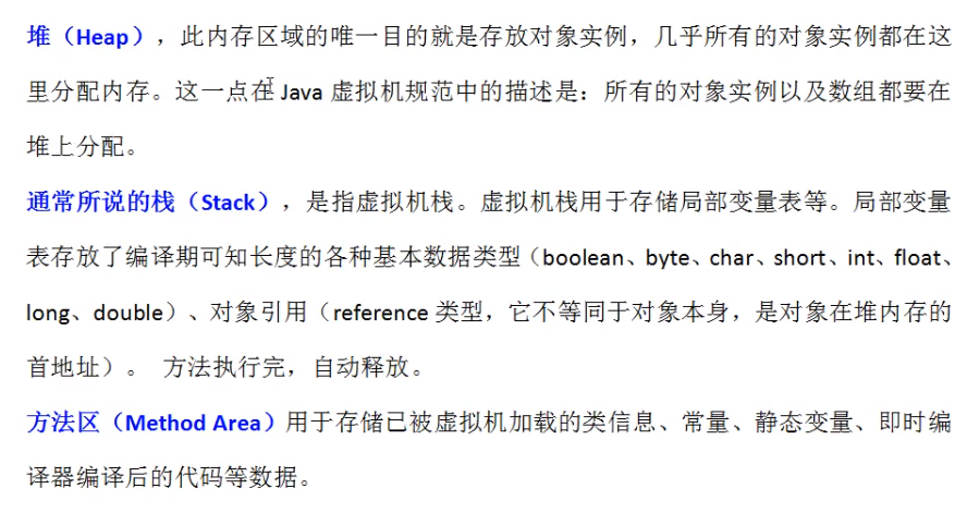 堆 (Heap) , 此 内 存 区 域 的 唯 一 目 的 就 是 存 放 对 象 实 例 , 几 乎 所 有 的 对 象 实 例 都 在 这 里 分 配 内 存 : 这 一 点 在 抬 va 虚 拟 机 规 范 中 的 描 述 是 : 所 有 的 对 象 实 例 以 及 数 组 都 要 在 堆 上 分 配 。 通 常 所 说 的 栈 (Stack) , 是 指 虚 拟 机 栈 . 虚 拟 机 栈 用 于 存 储 局 部 变 量 表 等 。 局 部 变 量 表 存 放 了 编 译 期 可 知 长 度 的 各 种 基 本 数 据 类 型 (boolean 、 byte 、 char 、 short 、 int 、 float 、 long 、 double) 、 对 象 引 用 (reference 类 型 , 它 不 等 同 于 对 象 本 身 , 是 对 象 在 堆 内 存 的 首 地 址 ) 。 方 法 执 行 完 , 自 动 释 放 。 方 法 区 (MethodArea) 用 于 存 储 己 被 虚 拟 机 加 载 的 类 信 息 、 常 量 、 静 态 变 量 、 即 时 编 译 器 编 译 后 的 代 码 等 数 据 。
